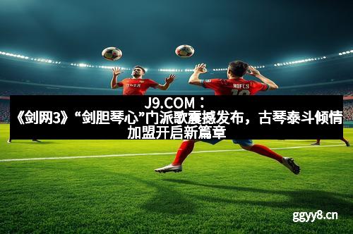 J9.COM：《剑网3》“剑胆琴心”门派歌震撼发布，古琴泰斗倾情加盟开启新篇章